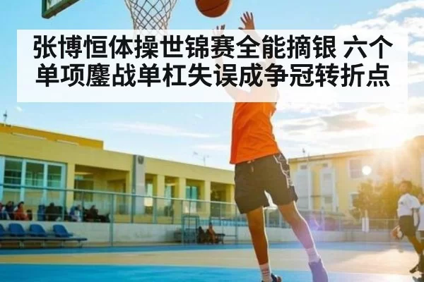 张博恒体操世锦赛全能摘银 六个单项鏖战单杠失误成争冠转折点